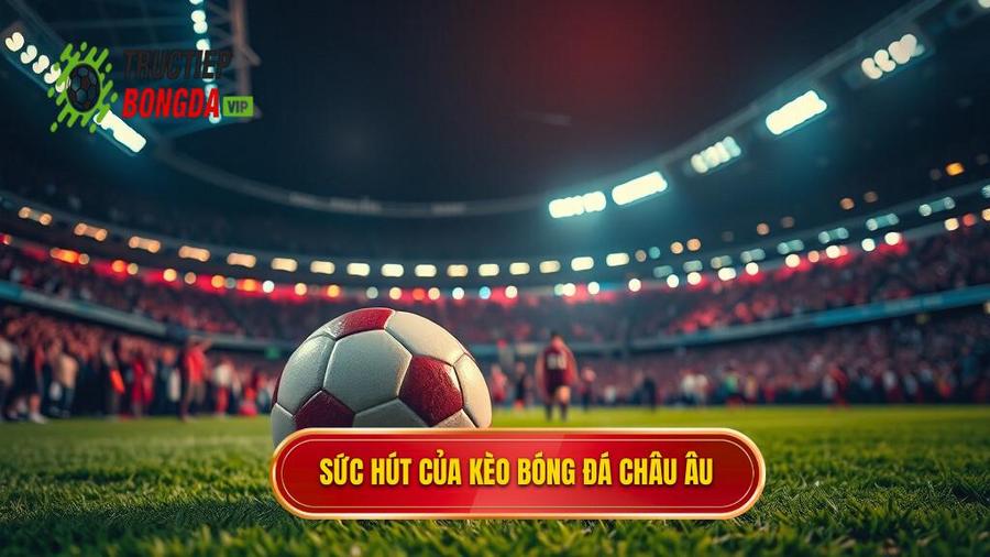 Tại sao Kèo bóng đá Châu Âu lại thu hút người chơi?